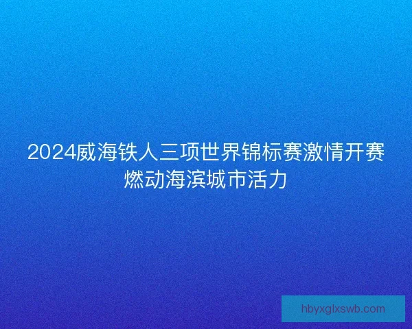 2024威海铁人三项世界锦标赛激情开赛燃动海滨城市活力 2024威海铁人三项世界锦标赛激情开赛燃动海滨城市活力