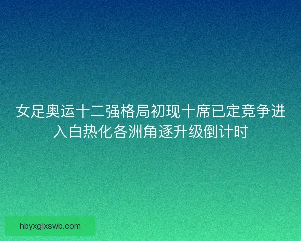 女足奥运十二强格局初现十席已定竞争进入白热化各洲角逐升级倒计时
