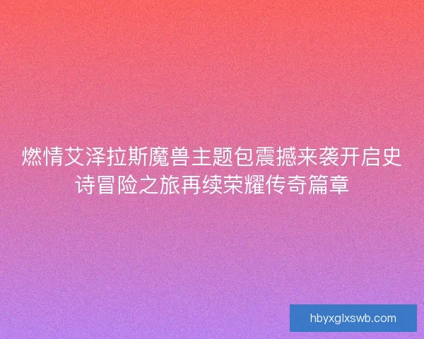 燃情艾泽拉斯魔兽主题包震撼来袭开启史诗冒险之旅再续荣耀传奇篇章