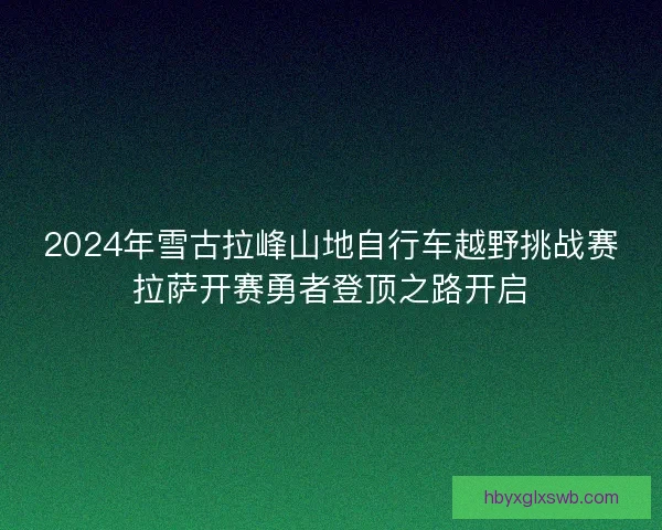 2024年雪古拉峰山地自行车越野挑战赛拉萨开赛勇者登顶之路开启