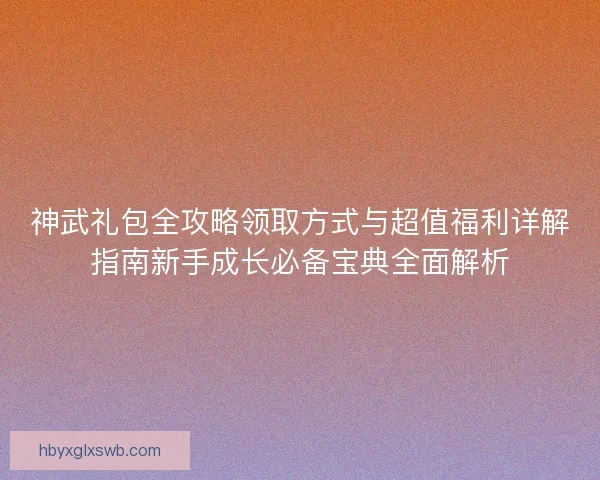 神武礼包全攻略领取方式与超值福利详解指南新手成长必备宝典全面解析