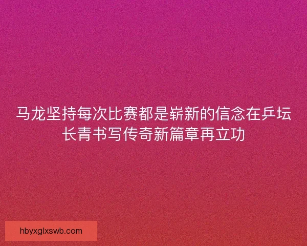 马龙坚持每次比赛都是崭新的信念在乒坛长青书写传奇新篇章再立功 马龙坚持每次比赛都是崭新的信念在乒坛长青书写传奇新篇章再立功