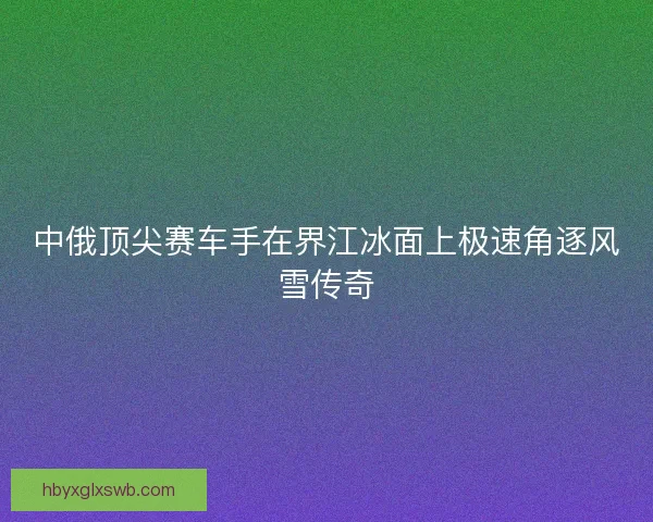 中俄顶尖赛车手在界江冰面上极速角逐风雪传奇 中俄顶尖赛车手在界江冰面上极速角逐风雪传奇