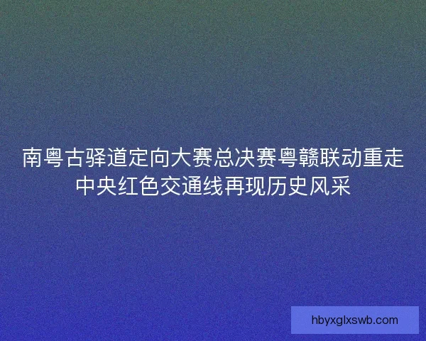 南粤古驿道定向大赛总决赛粤赣联动重走中央红色交通线再现历史风采 南粤古驿道定向大赛总决赛粤赣联动重走中央红色交通线再现历史风采
