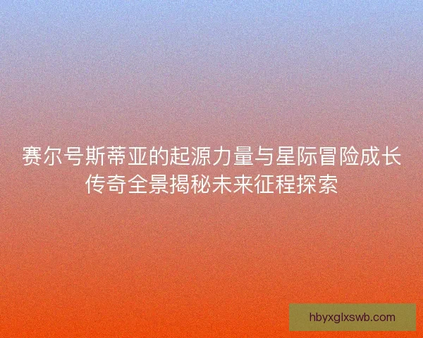 赛尔号斯蒂亚的起源力量与星际冒险成长传奇全景揭秘未来征程探索