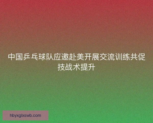 中国乒乓球队应邀赴美开展交流训练共促技战术提升 中国乒乓球队应邀赴美开展交流训练共促技战术提升