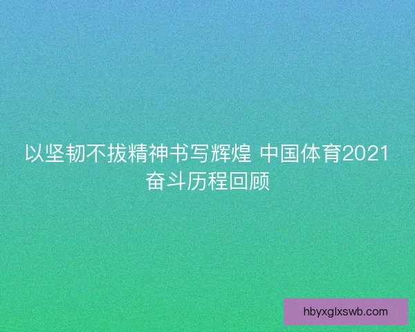 以坚韧不拔精神书写辉煌 中国体育2021奋斗历程回顾