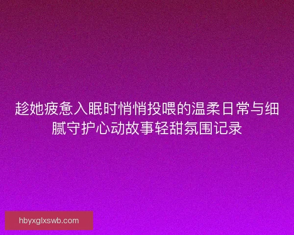 趁她疲惫入眠时悄悄投喂的温柔日常与细腻守护心动故事轻甜氛围记录 趁她疲惫入眠时悄悄投喂的温柔日常与细腻守护心动故事轻甜氛围记录