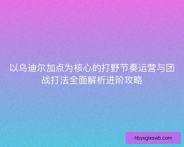 以乌迪尔加点为核心的打野节奏运营与团战打法全面解析进阶攻略