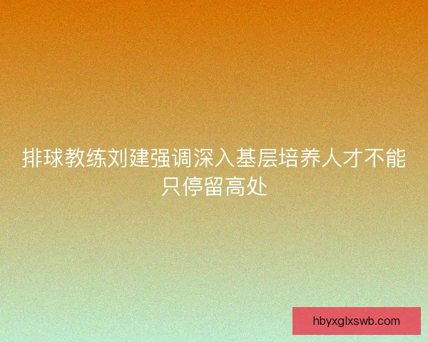 排球教练刘建强调深入基层培养人才不能只停留高处
