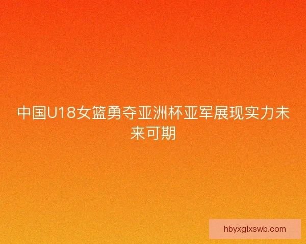 中国U18女篮勇夺亚洲杯亚军展现实力未来可期