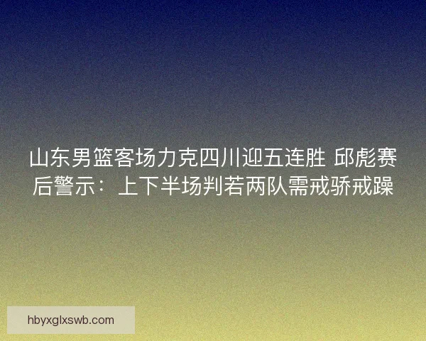 山东男篮客场力克四川迎五连胜 邱彪赛后警示：上下半场判若两队需戒骄戒躁