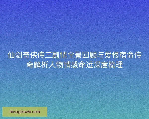 仙剑奇侠传三剧情全景回顾与爱恨宿命传奇解析人物情感命运深度梳理